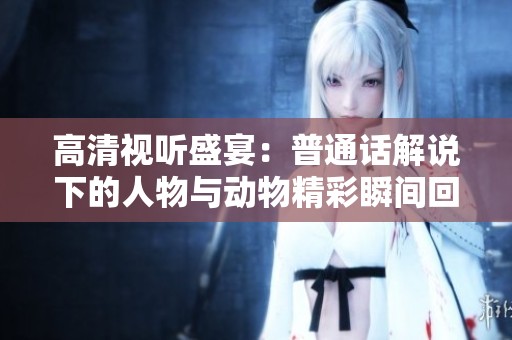 高清视听盛宴：普通话解说下的人物与动物精彩瞬间回顾