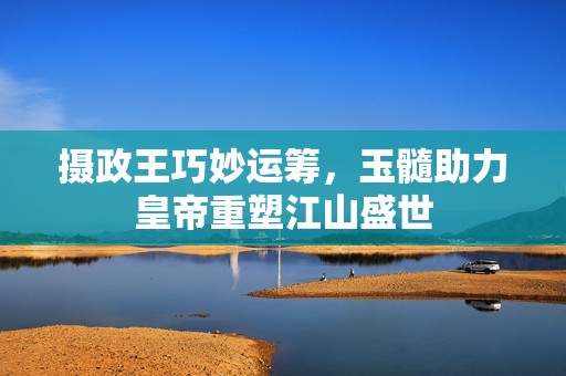 摄政王巧妙运筹，玉髓助力皇帝重塑江山盛世