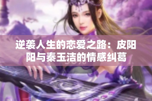 逆袭人生的恋爱之路：皮阳阳与秦玉洁的情感纠葛