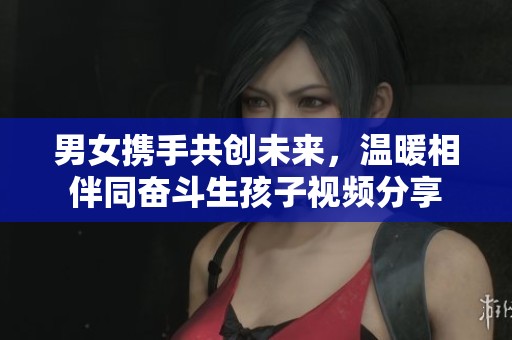男女携手共创未来，温暖相伴同奋斗生孩子视频分享