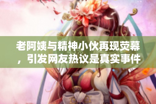 老阿姨与精神小伙再现荧幕，引发网友热议是真实事件吗