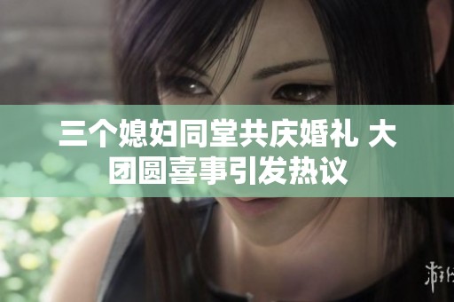 三个媳妇同堂共庆婚礼 大团圆喜事引发热议