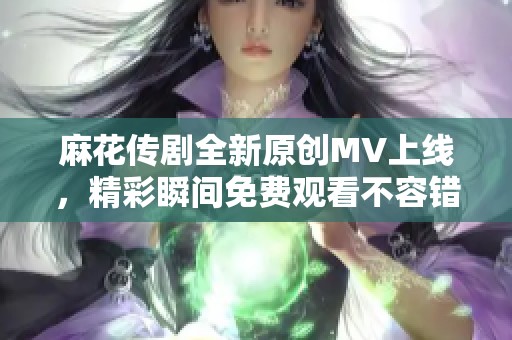 麻花传剧全新原创MV上线，精彩瞬间免费观看不容错过