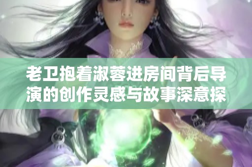 老卫抱着淑蓉进房间背后导演的创作灵感与故事深意探讨