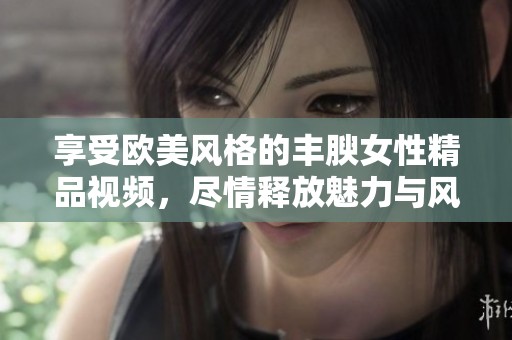 享受欧美风格的丰腴女性精品视频，尽情释放魅力与风情