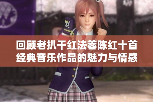 回顾老扒干红法蓉陈红十首经典音乐作品的魅力与情感