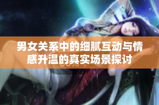 男女关系中的细腻互动与情感升温的真实场景探讨