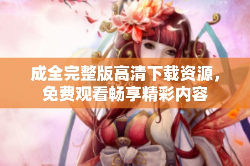 成全完整版高清下载资源，免费观看畅享精彩内容