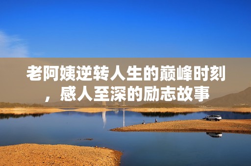 老阿姨逆转人生的巅峰时刻，感人至深的励志故事