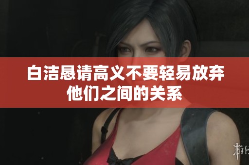 白洁恳请高义不要轻易放弃他们之间的关系