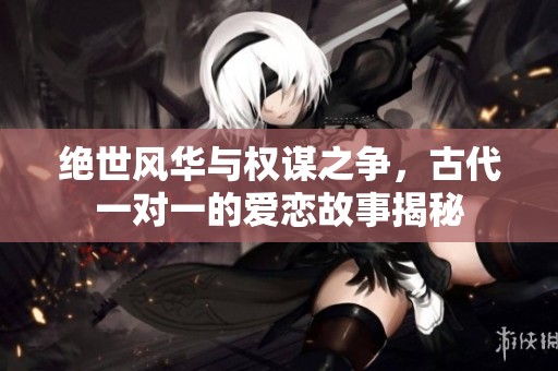 绝世风华与权谋之争，古代一对一的爱恋故事揭秘