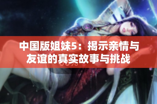 中国版姐妹5：揭示亲情与友谊的真实故事与挑战