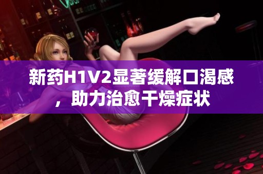 新药H1V2显著缓解口渴感，助力治愈干燥症状