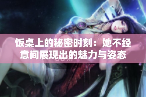 饭桌上的秘密时刻：她不经意间展现出的魅力与姿态