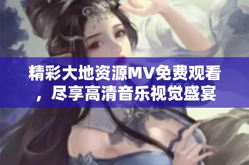 精彩大地资源MV免费观看，尽享高清音乐视觉盛宴