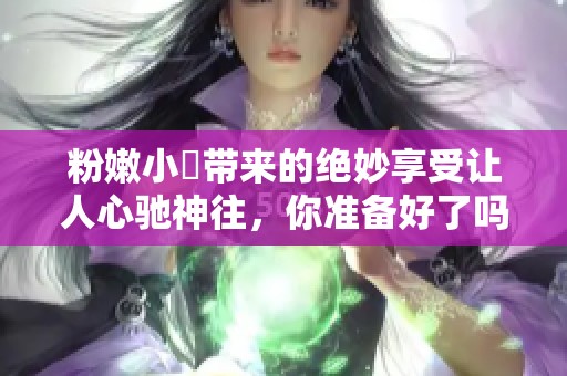 粉嫩小泬带来的绝妙享受让人心驰神往，你准备好了吗