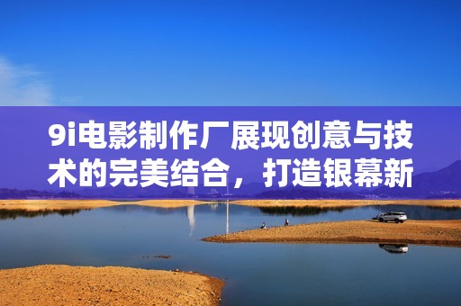 9i电影制作厂展现创意与技术的完美结合，打造银幕新经典