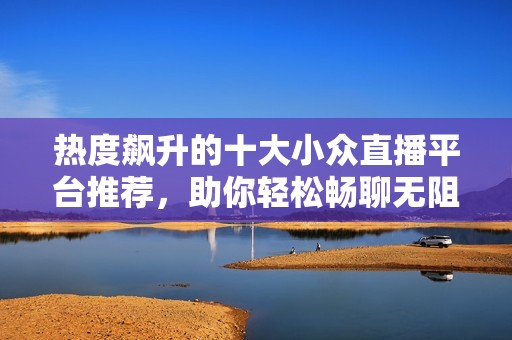 热度飙升的十大小众直播平台推荐，助你轻松畅聊无阻