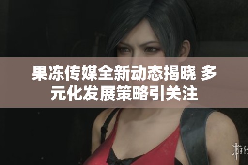 果冻传媒全新动态揭晓 多元化发展策略引关注