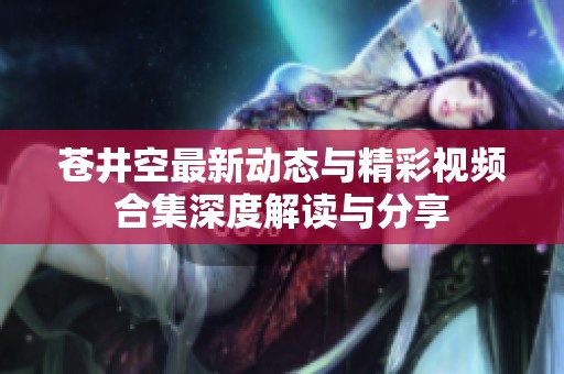 苍井空最新动态与精彩视频合集深度解读与分享