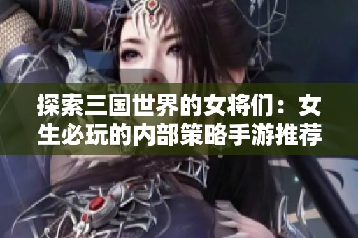探索三国世界的女将们：女生必玩的内部策略手游推荐