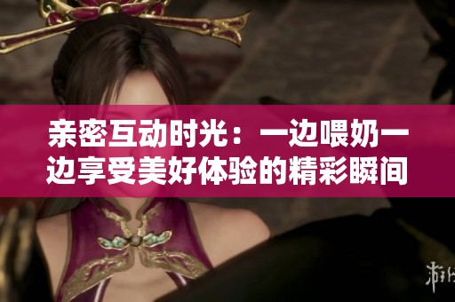 亲密互动时光：一边喂奶一边享受美好体验的精彩瞬间
