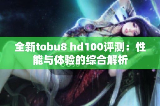 全新tobu8 hd100评测：性能与体验的综合解析