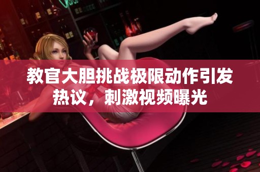 教官大胆挑战极限动作引发热议，刺激视频曝光