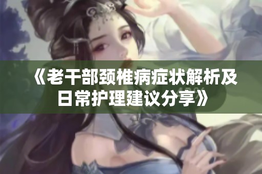 《老干部颈椎病症状解析及日常护理建议分享》
