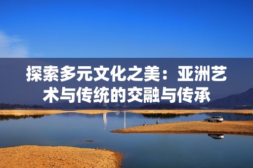 探索多元文化之美：亚洲艺术与传统的交融与传承