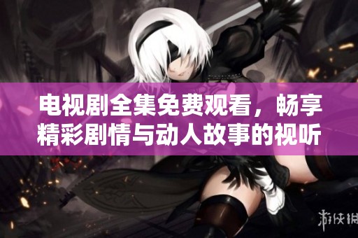 电视剧全集免费观看，畅享精彩剧情与动人故事的视听盛宴