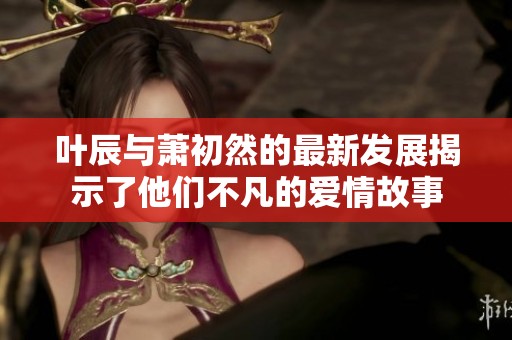 叶辰与萧初然的最新发展揭示了他们不凡的爱情故事