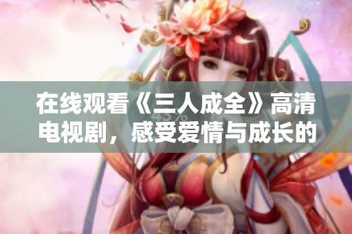 在线观看《三人成全》高清电视剧，感受爱情与成长的故事
