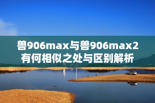 兽906max与兽906max2有何相似之处与区别解析