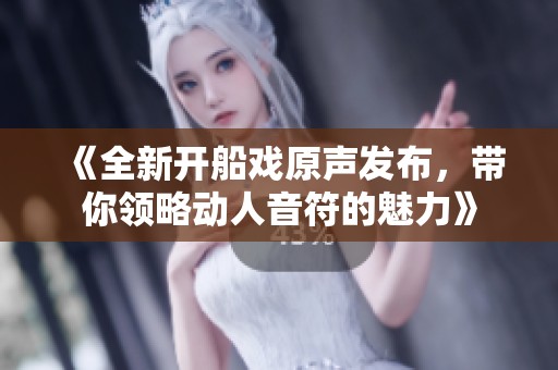 《全新开船戏原声发布，带你领略动人音符的魅力》