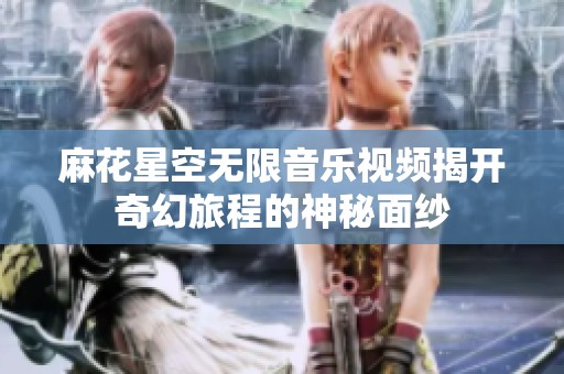 麻花星空无限音乐视频揭开奇幻旅程的神秘面纱
