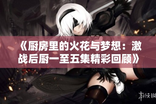 《厨房里的火花与梦想：激战后厨一至五集精彩回顾》