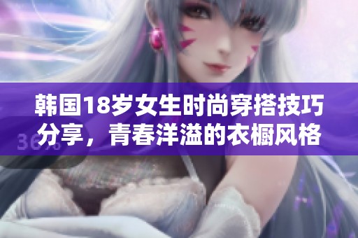 韩国18岁女生时尚穿搭技巧分享，青春洋溢的衣橱风格解析