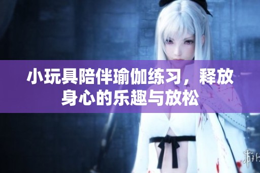 小玩具陪伴瑜伽练习，释放身心的乐趣与放松