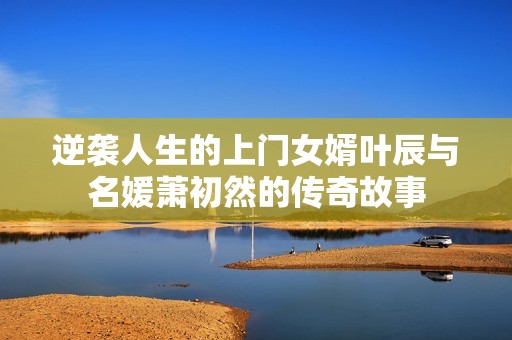 逆袭人生的上门女婿叶辰与名媛萧初然的传奇故事
