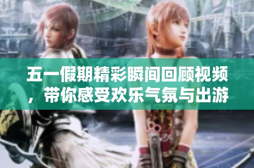 五一假期精彩瞬间回顾视频，带你感受欢乐气氛与出游乐趣