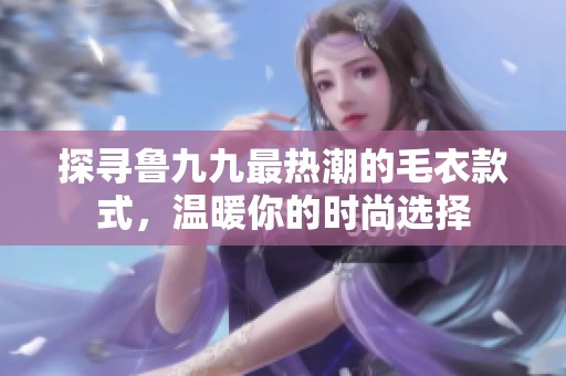 探寻鲁九九最热潮的毛衣款式，温暖你的时尚选择