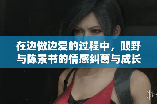 在边做边爱的过程中，顾野与陈景书的情感纠葛与成长之路