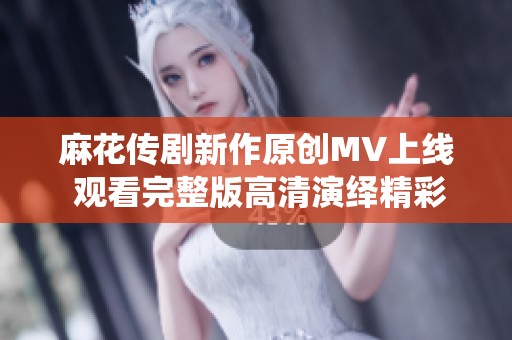 麻花传剧新作原创MV上线 观看完整版高清演绎精彩剧情