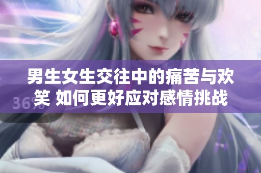 男生女生交往中的痛苦与欢笑 如何更好应对感情挑战