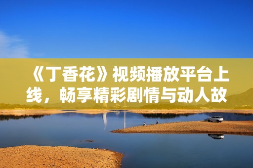 《丁香花》视频播放平台上线，畅享精彩剧情与动人故事