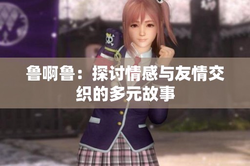 鲁啊鲁：探讨情感与友情交织的多元故事