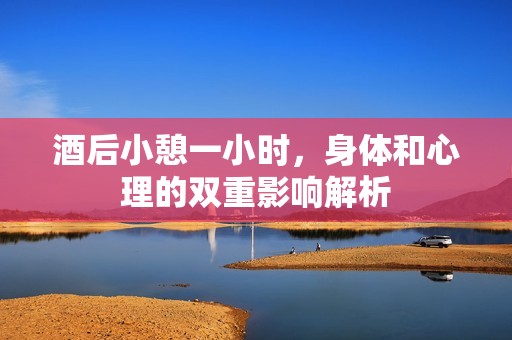 酒后小憩一小时，身体和心理的双重影响解析