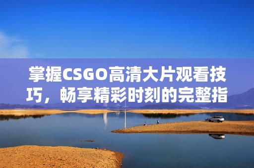 掌握CSGO高清大片观看技巧，畅享精彩时刻的完整指南