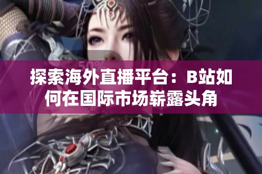 探索海外直播平台：B站如何在国际市场崭露头角